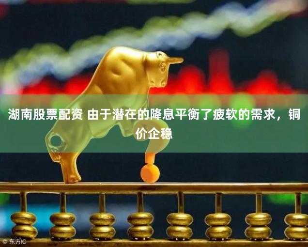 湖南股票配资 由于潜在的降息平衡了疲软的需求，铜价企稳