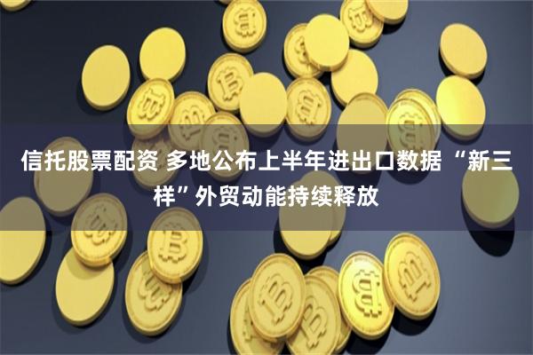 信托股票配资 多地公布上半年进出口数据 “新三样”外贸动能持续释放