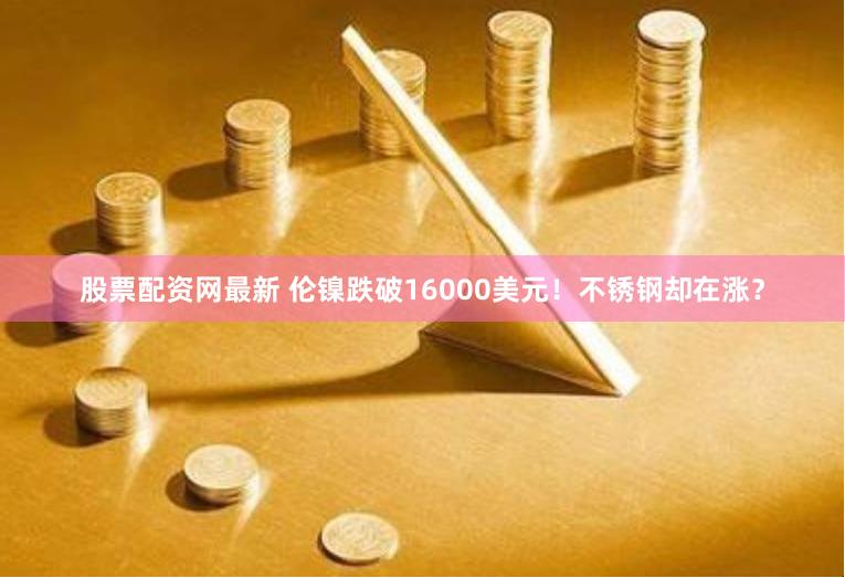 股票配资网最新 伦镍跌破16000美元！不锈钢却在涨？