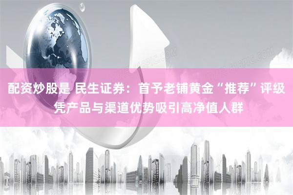 配资炒股是 民生证券：首予老铺黄金“推荐”评级 凭产品与渠道优势吸引高净值人群