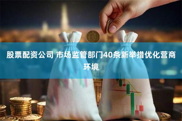 股票配资公司 市场监管部门40条新举措优化营商环境