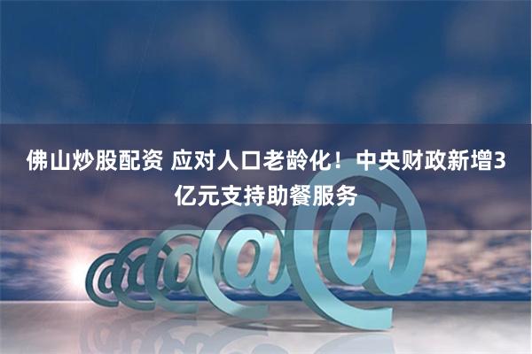 佛山炒股配资 应对人口老龄化！中央财政新增3亿元支持助餐服务
