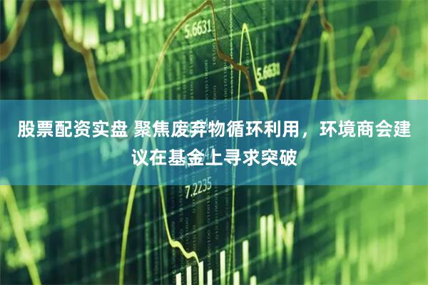 股票配资实盘 聚焦废弃物循环利用，环境商会建议在基金上寻求突破