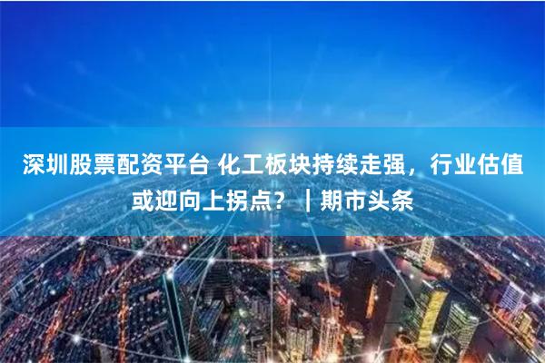深圳股票配资平台 化工板块持续走强，行业估值或迎向上拐点？｜期市头条