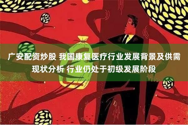 广安配资炒股 我国康复医疗行业发展背景及供需现状分析 行业仍处于初级发展阶段