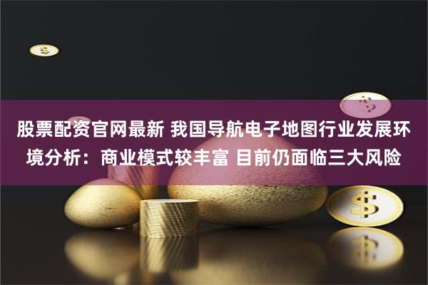 股票配资官网最新 我国导航电子地图行业发展环境分析：商业模式较丰富 目前仍面临三大风险
