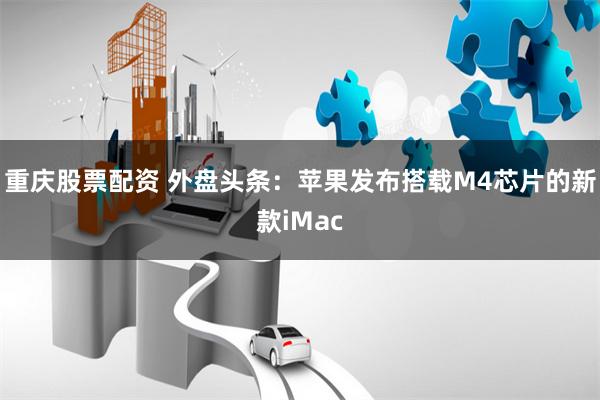 重庆股票配资 外盘头条：苹果发布搭载M4芯片的新款iMac