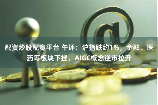 配资炒股配资平台 午评：沪指跌约1%，金融、医药等板块下挫，AIGC概念逆市拉升