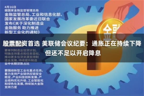 股票配资首选 美联储会议纪要：通胀正在持续下降 但还不足以开启降息