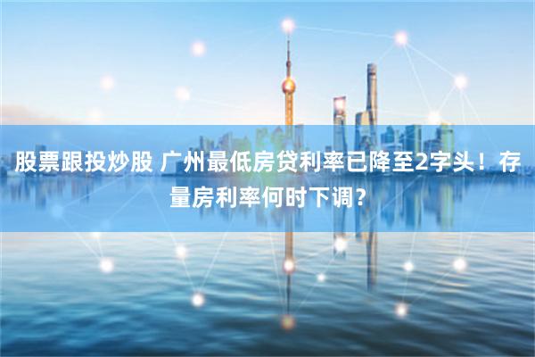 股票跟投炒股 广州最低房贷利率已降至2字头！存量房利率何时下调？