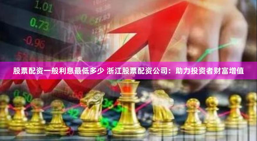 股票配资一般利息最低多少 浙江股票配资公司：助力投资者财富增值