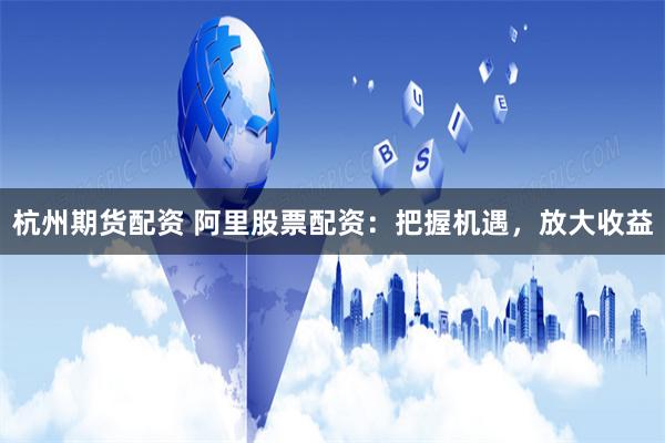 杭州期货配资 阿里股票配资：把握机遇，放大收益