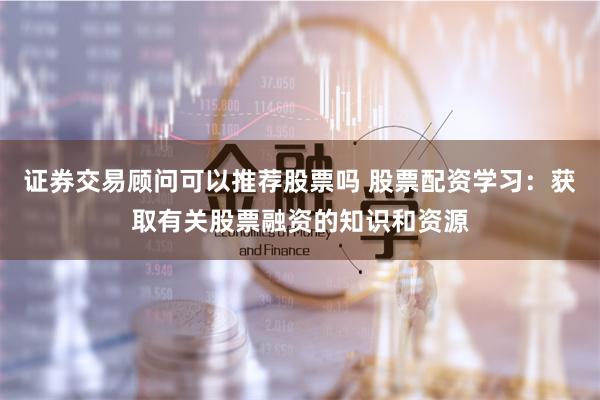 证券交易顾问可以推荐股票吗 股票配资学习：获取有关股票融资的知识和资源