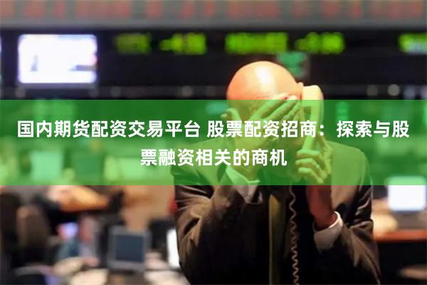 国内期货配资交易平台 股票配资招商：探索与股票融资相关的商机