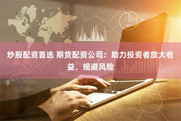 炒股配资首选 期货配资公司：助力投资者放大收益，规避风险