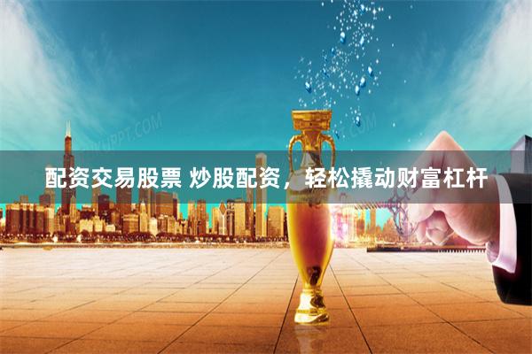 配资交易股票 炒股配资，轻松撬动财富杠杆