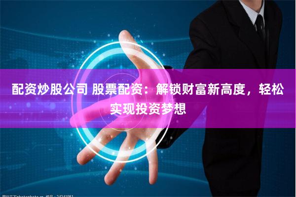 配资炒股公司 股票配资：解锁财富新高度，轻松实现投资梦想