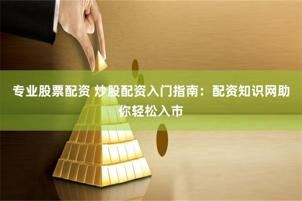 专业股票配资 炒股配资入门指南：配资知识网助你轻松入市