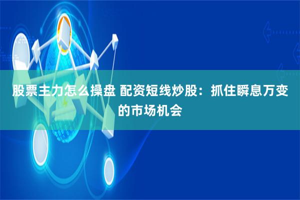 股票主力怎么操盘 配资短线炒股：抓住瞬息万变的市场机会