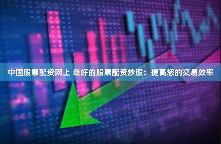 中国股票配资网上 最好的股票配资炒股：提高您的交易效率