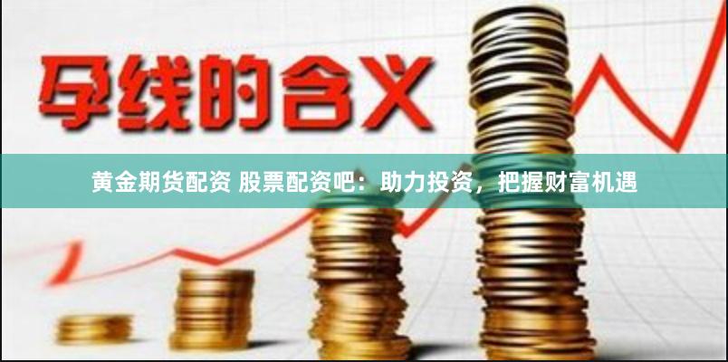 黄金期货配资 股票配资吧：助力投资，把握财富机遇