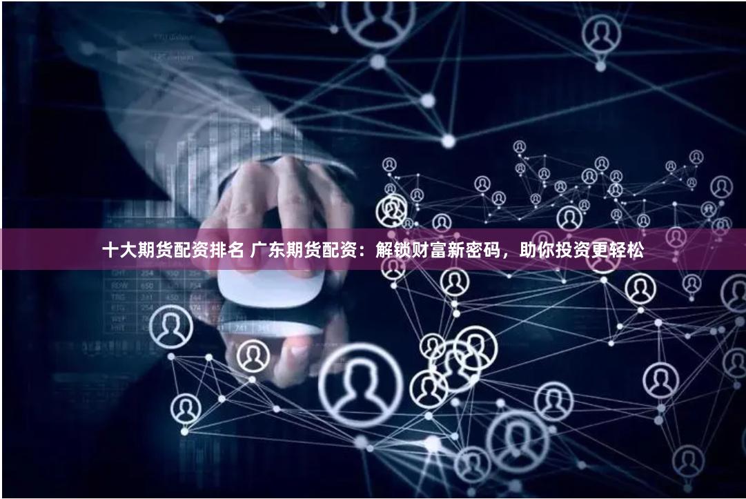 十大期货配资排名 广东期货配资：解锁财富新密码，助你投资更轻松