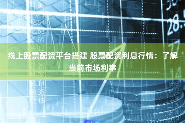 线上股票配资平台搭建 股票配资利息行情：了解当前市场利率