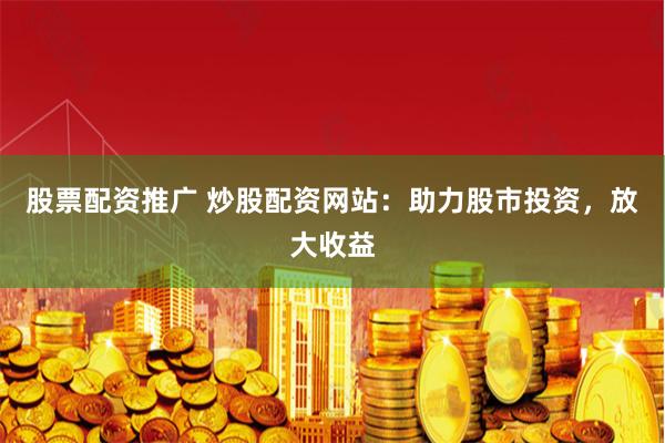 股票配资推广 炒股配资网站：助力股市投资，放大收益