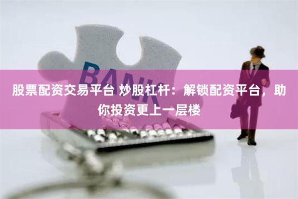 股票配资交易平台 炒股杠杆：解锁配资平台，助你投资更上一层楼