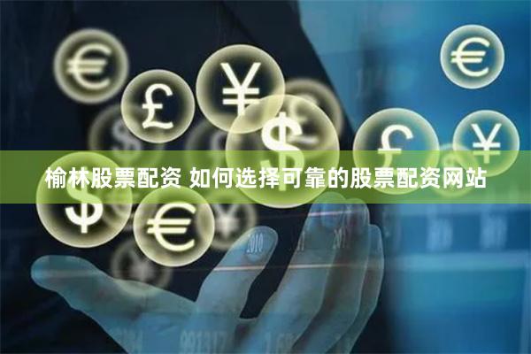 榆林股票配资 如何选择可靠的股票配资网站