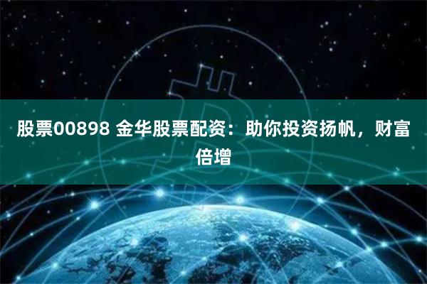 股票00898 金华股票配资：助你投资扬帆，财富倍增