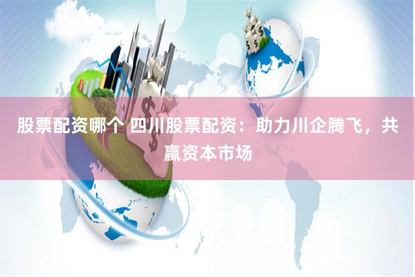 股票配资哪个 四川股票配资：助力川企腾飞，共赢资本市场