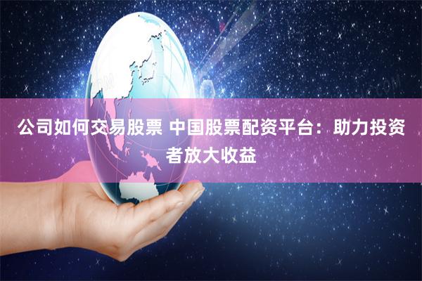 公司如何交易股票 中国股票配资平台：助力投资者放大收益