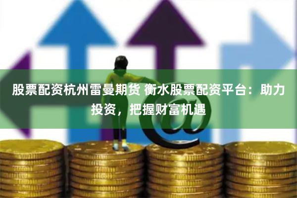 股票配资杭州雷曼期货 衡水股票配资平台：助力投资，把握财富机遇