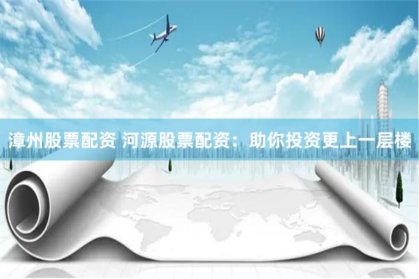 漳州股票配资 河源股票配资：助你投资更上一层楼