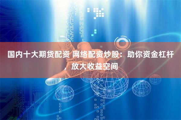 国内十大期货配资 网络配资炒股：助你资金杠杆，放大收益空间