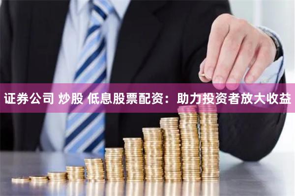 证券公司 炒股 低息股票配资：助力投资者放大收益