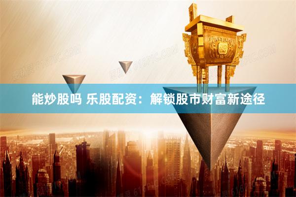 能炒股吗 乐股配资：解锁股市财富新途径
