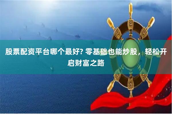 股票配资平台哪个最好? 零基础也能炒股，轻松开启财富之路