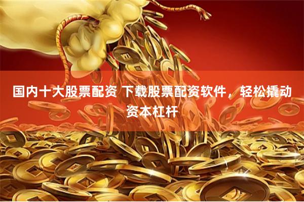 国内十大股票配资 下载股票配资软件，轻松撬动资本杠杆