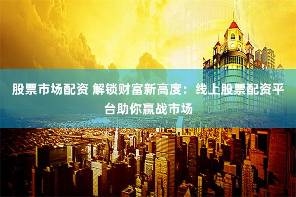 股票市场配资 解锁财富新高度：线上股票配资平台助你赢战市场