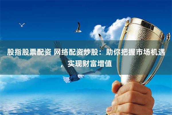 股指股票配资 网络配资炒股：助你把握市场机遇，实现财富增值