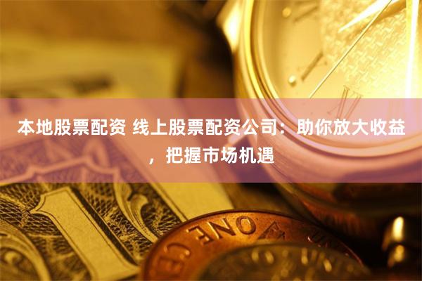 本地股票配资 线上股票配资公司：助你放大收益，把握市场机遇