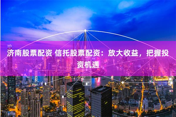 济南股票配资 信托股票配资：放大收益，把握投资机遇
