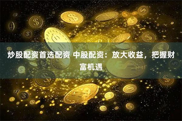 炒股配资首选配资 中股配资：放大收益，把握财富机遇