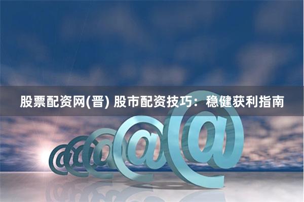 股票配资网(晋) 股市配资技巧：稳健获利指南