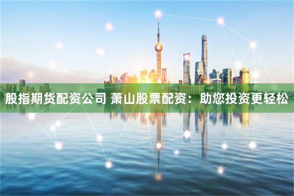 股指期货配资公司 萧山股票配资：助您投资更轻松