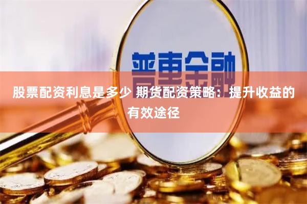 股票配资利息是多少 期货配资策略：提升收益的有效途径