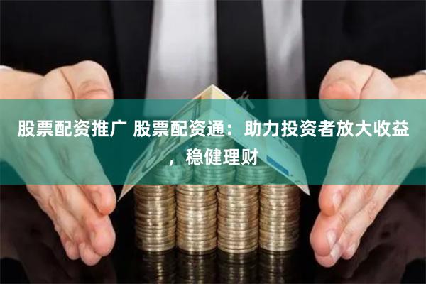 股票配资推广 股票配资通：助力投资者放大收益，稳健理财