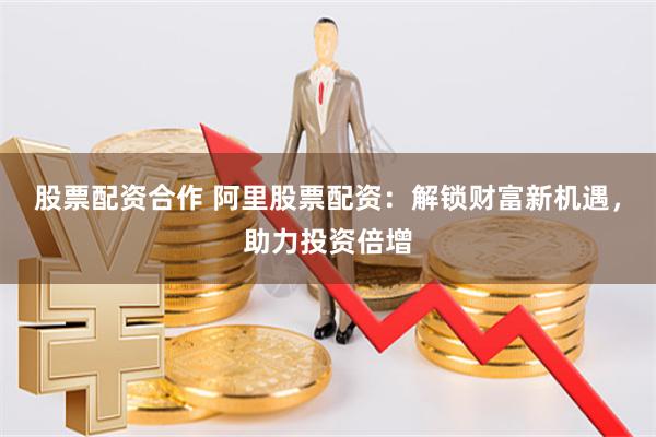 股票配资合作 阿里股票配资：解锁财富新机遇，助力投资倍增